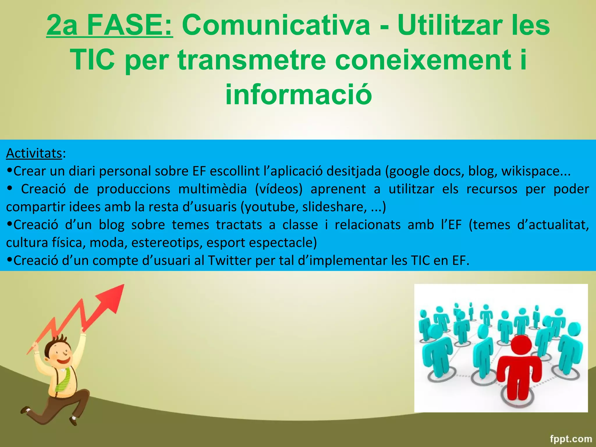 2a FASE: Comunicativa - Utilitzar les
       TIC per transmetre coneixement i
                   informació
Activitats:
•Crear un diari personal sobre EF escollint l’aplicació desitjada (google docs, blog, wikispace...
• Creació de produccions multimèdia (vídeos) aprenent a utilitzar els recursos per poder
compartir idees amb la resta d’usuaris (youtube, slideshare, ...)
•Creació d’un blog sobre temes tractats a classe i relacionats amb l’EF (temes d’actualitat,
cultura física, moda, estereotips, esport espectacle)
•Creació d’un compte d’usuari al Twitter per tal d’implementar les TIC en EF.
 