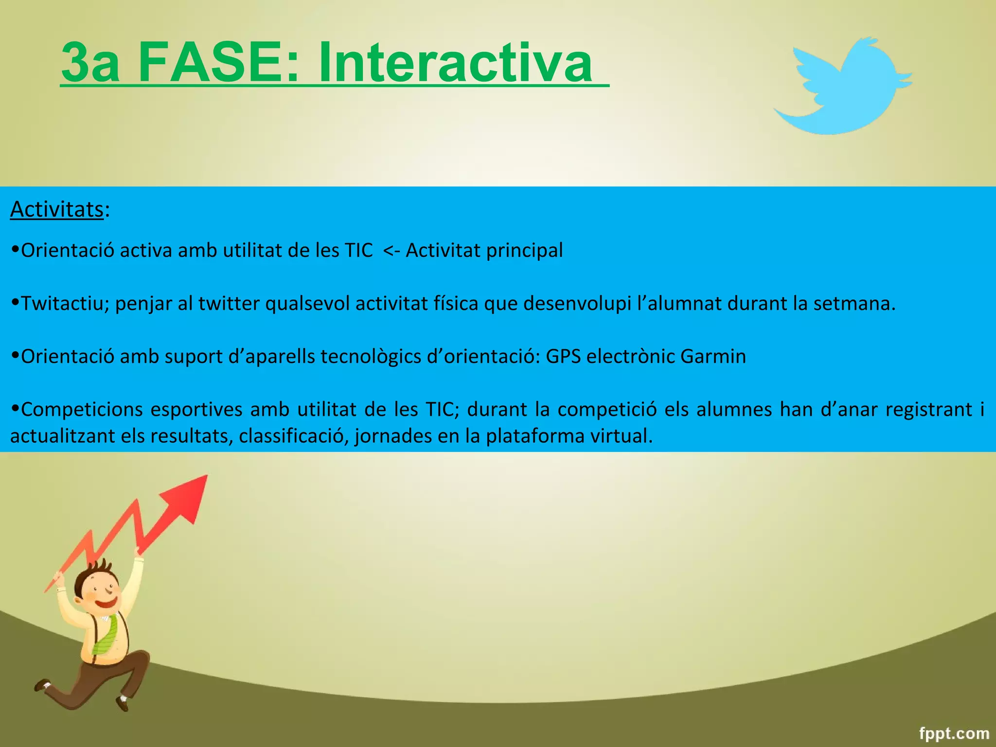 3a FASE: Interactiva

Activitats:
•Orientació activa amb utilitat de les TIC <- Activitat principal

•Twitactiu; penjar al twitter qualsevol activitat física que desenvolupi l’alumnat durant la setmana.

•Orientació amb suport d’aparells tecnològics d’orientació: GPS electrònic Garmin

•Competicions esportives amb utilitat de les TIC; durant la competició els alumnes han d’anar registrant i
actualitzant els resultats, classificació, jornades en la plataforma virtual.
 