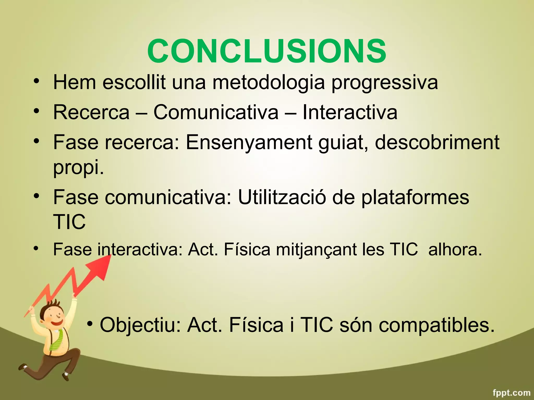 CONCLUSIONS
• Hem escollit una metodologia progressiva
• Recerca – Comunicativa – Interactiva
• Fase recerca: Ensenyament guiat, descobriment
  propi.
• Fase comunicativa: Utilització de plataformes
  TIC
• Fase interactiva: Act. Física mitjançant les TIC alhora.



      • Objectiu: Act. Física i TIC són compatibles.
 