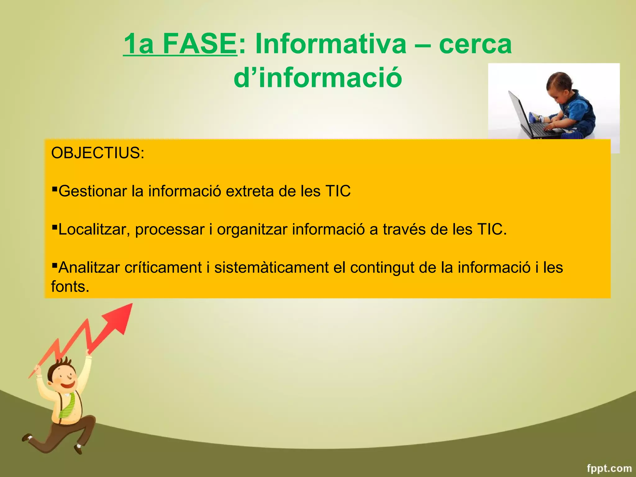 1a FASE: Informativa – cerca
                 d’informació

OBJECTIUS:

Gestionar la informació extreta de les TIC
            Característiques:
Localitzar, processar i organitzar informació a través de les TIC.
            •Relació unidireccional Alumne  TIC
Analitzar críticament i sistemàticament el contingut de la informació i les
fonts.       •Alumne actua com a observador- buscador d’informació
 