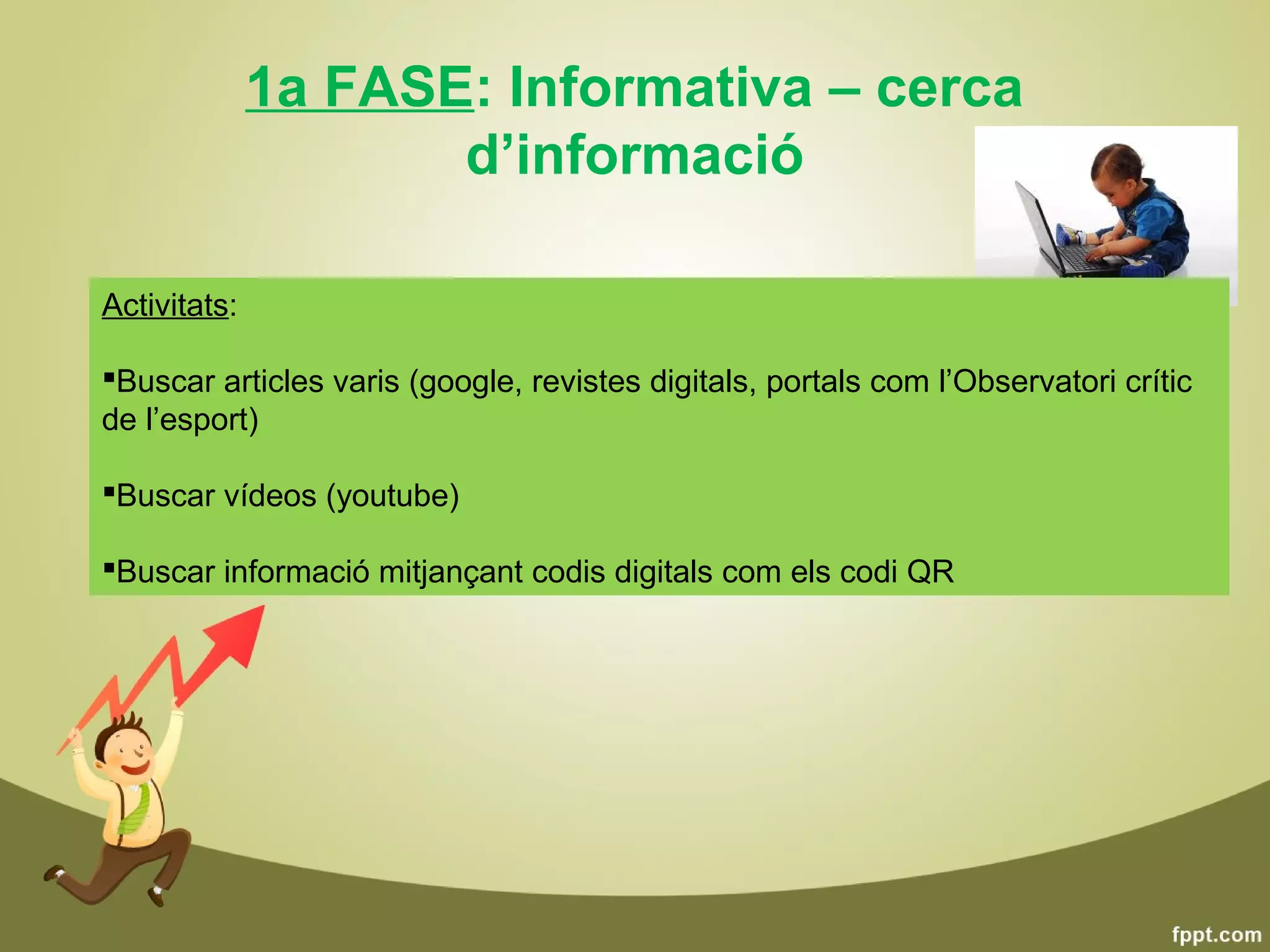 1a FASE: Informativa – cerca
                 d’informació

Activitats:
OBJECTIUS:

Buscar articles varis (google, revistes TIC
 Gestionar la informació extreta de les digitals, portals com l’Observatori crític
de l’esport) Característiques:
Localitzar, processar i organitzar informació a través de les TIC.
Buscar vídeos (youtube)
             •Relació unidireccional Alumne  TIC
Analitzar críticament i sistemàticament el contingut de la informació i les
             •Alumne actua com a codis digitals com els codi QR
fonts. informació mitjançant observador- buscador d’informació
Buscar
 