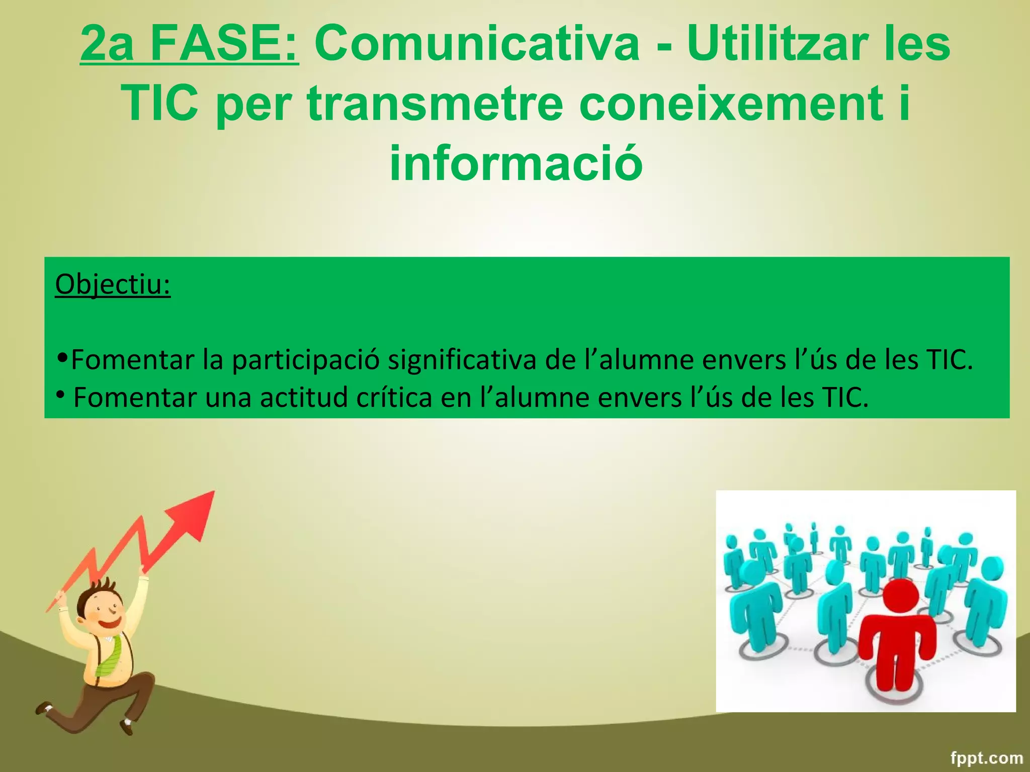 2a FASE: Comunicativa - Utilitzar les
   TIC per transmetre coneixement i
               informació

Objectiu:

•Fomentar la participació significativa de l’alumne envers l’ús de les TIC.
• Fomentar una actitud crítica en l’alumne envers l’ús de les TIC.
 