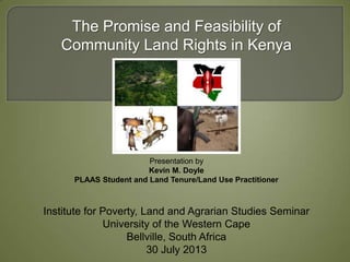 Presentation by
Kevin M. Doyle
PLAAS Student and Land Tenure/Land Use Practitioner
The Promise and Feasibility of
Community Land Rights in Kenya
Institute for Poverty, Land and Agrarian Studies Seminar
University of the Western Cape
Bellville, South Africa
30 July 2013
 