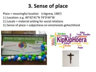 Place = meaningful location (<Agnew, 1987)
1.) Location: e.g. 40°42'41"N 74°0'44"W
2.) Locale = material setting for social relations
3.) Sense of place < subjectieve en emotionele gehechtheid
3. Sense of place
 