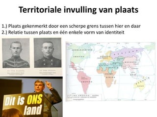 1.) Plaats gekenmerkt door een scherpe grens tussen hier en daar
2.) Relatie tussen plaats en één enkele vorm van identiteit
Territoriale invulling van plaats
 