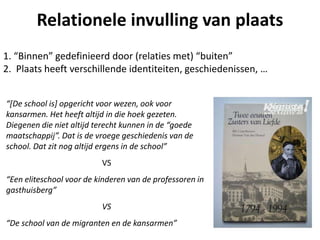 Relationele invulling van plaats
1. “Binnen” gedefinieerd door (relaties met) “buiten”
2. Plaats heeft verschillende identiteiten, geschiedenissen, …
“[De school is] opgericht voor wezen, ook voor
kansarmen. Het heeft altijd in die hoek gezeten.
Diegenen die niet altijd terecht kunnen in de “goede
maatschappij”. Dat is de vroege geschiedenis van de
school. Dat zit nog altijd ergens in de school”
VS
“Een eliteschool voor de kinderen van de professoren in
gasthuisberg”
VS
“De school van de migranten en de kansarmen”
 