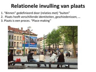 Relationele invulling van plaats
1. “Binnen” gedefinieerd door (relaties met) “buiten”
2. Plaats heeft verschillende identiteiten, geschiedenissen, …
3. Plaats is een proces. “Place-making”
 