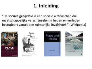 “De sociale geografie is een sociale wetenschap die
maatschappelijke verschijnselen in heden en verleden
bestudeert vanuit een ruimtelijke invalshoek.” (Wikipedia)
1. Inleiding
 