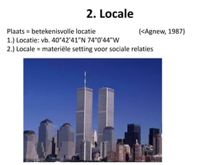Plaats = betekenisvolle locatie (<Agnew, 1987)
1.) Locatie: vb. 40°42'41"N 74°0'44"W
2.) Locale = materiële setting voor sociale relaties
2. Locale
 