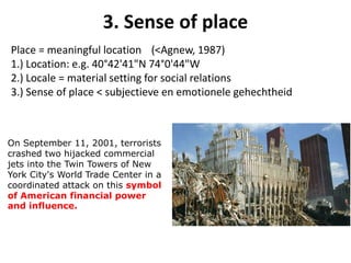 Place = meaningful location (<Agnew, 1987)
1.) Location: e.g. 40°42'41"N 74°0'44"W
2.) Locale = material setting for social relations
3.) Sense of place < subjectieve en emotionele gehechtheid
3. Sense of place
On September 11, 2001, terrorists
crashed two hijacked commercial
jets into the Twin Towers of New
York City's World Trade Center in a
coordinated attack on this symbol
of American financial power
and influence.
 