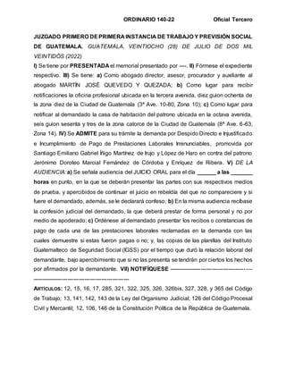 ORDINARIO 140-22 Oficial Tercero
JUZGADO PRIMERO DEPRIMERA INSTANCIA DE TRABAJO Y PREVISIÓN SOCIAL
DE GUATEMALA. GUATEMALA, VEINTIOCHO (28) DE JULIO DE DOS MIL
VEINTIDÓS (2022)
I) Se tiene por PRESENTADA el memorial presentado por ----. II) Fórmese el expediente
respectivo. III) Se tiene: a) Como abogado director, asesor, procurador y auxiliante al
abogado MARTÍN JOSÉ QUEVEDO Y QUEZADA; b) Como lugar para recibir
notificaciones la oficina profesional ubicada en la tercera avenida, diez guion ochenta de
la zona diez de la Ciudad de Guatemala (3ª Ave. 10-80, Zona 10); c) Como lugar para
notificar al demandado la casa de habitación del patrono ubicada en la octava avenida,
seis guion sesenta y tres de la zona catorce de la Ciudad de Guatemala (8ª Ave. 6-63,
Zona 14). IV) Se ADMITE para su trámite la demanda por Despido Directo e Injustificado
e Incumplimiento de Pago de Prestaciones Laborales Irrenunciables, promovida por
Santiago Emiliano Gabriel Íñigo Martínez de Irujo y López de Haro en contra del patrono
Jerónimo Doroteo Marcial Fernández de Córdoba y Enríquez de Ribera. V) DE LA
AUDIENCIA:a) Se señala audiencia del JUICIO ORAL para el día ______ a las _______
horas en punto, en la que se deberán presentar las partes con sus respectivos medios
de prueba, y apercibidos de continuar el juicio en rebeldía del que no compareciere y si
fuere el demandado, además, se le declarará confeso; b) En la misma audiencia recíbase
la confesión judicial del demandado, la que deberá prestar de forma personal y no por
medio de apoderado; c) Ordénese al demandado presentar los recibos o constancias de
pago de cada una de las prestaciones laborales reclamadas en la demanda con las
cuales demuestre si estas fueron pagas o no; y, las copias de las planillas del Instituto
Guatemalteco de Seguridad Social (IGSS) por el tiempo que duró la relación laboral del
demandante, bajo apercibimiento que si no las presenta se tendrán por ciertos los hechos
por afirmados por la demandante. VII) NOTIFÍQUESE --------------------------------------------
----------------------------------------------------
ARTÍCULOS: 12, 15, 16, 17, 285, 321, 322, 325, 326, 326bis, 327, 328, y 365 del Código
de Trabajo; 13, 141, 142, 143 de la Ley del Organismo Judicial; 126 del Código Procesal
Civil y Mercantil; 12, 106, 146 de la Constitución Política de la República de Guatemala.
 