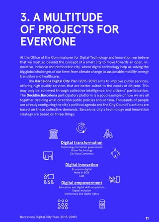 3. A MULTITUDE
OF PROJECTS FOR
EVERYONE
At the Office of the Commissioner for Digital Technology and Innovation we believe
that we must go beyond the concept of a smart city to move towards an open, in-
novative, inclusive and democratic city, where digital technology help us solving the
big global challenges of our time: from climate change to sustainable mobility, energy
transition and healthcare.
The Barcelona Digital City Plan (2015-2019) aims to improve public services,
offering high quality services that are better suited to the needs of citizens. This
may only be achieved through collective intelligence and citizens’ participation.
The Decidim.Barcelona participatory platform is a good example of how we are all
together deciding what direction public policies should take. Thousands of people
are already configuring the city's political agenda and the City Council's actions are
based on these collective demands. Barcelona city's technology and innovation
strategy are based on three things:
Digital transformation
Technology for better government
Urban Technology
City Data Commons
Digital innovation
Economia digital
Make in BCN
i.lab
Digital empowerment
Education and digital skills acquisition
Digital inclusion
Democracy and digital rights
Barcelona Digital City Plan (2015-2019)
11
 