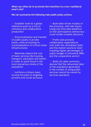 What can cities do to promote the transition to a non-neoliberal
smart city?
We can summarise the following main public policy actions:
—› Establish itself as a global
reference point as a city of
commons and collaborative
production
—› End privatisation and transfer
of public assets in private
hands, while promoting re-
municipalisation of critical urban
infrastructures
—› Massively reduce the cost
of basic services like housing,
transport, education and health,
in order to assist those in the
most precarious strata of the
population
—› Institute a citizens basic
income focused on targeting
proverty and social exclusion
—› Build data-driven models of
the economy, with real inputs
(using real time data analytics)
so that participatory democracy
could model complex decisions
—› Prefer and promote
collaborative organisations
over both the centralised state
and the market solutions (start
investing higher percentages of
public budget in innovative SMEs
and the cooperative sector)
—› Build city data commons:
decree that the networked data
of the population generated
in the context of using public
services cannot be owned by
services operators
Barcelona Digital City Plan (2015-2019)
12
 