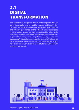 3.1
DIGITAL
TRANSFORMATION
The objective of this plan is to use technology and data to
serve the people, improve public services and take better
decisions.Weaimtoachieveamoretransparent,participatory
and effective governance, and to establish a new social pact
on data, so that we can use data to create public value, while
preserving citizens’ fundamental rights and their data sove-
reignty. This means guaranteeing ethics, security and privacy
by design. We also believe that providing access to the internet
for all is essential, since connectivity is not a luxury but a right
held by all citizens, an absolute necessity for the 21st century
economy and society.
Barcelona Digital City Plan (2015-2019)
14
 