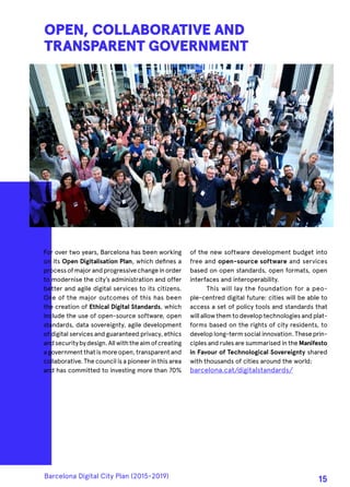 For over two years, Barcelona has been working
on its Open Digitalisation Plan, which defines a
processofmajorandprogressivechangeinorder
to modernise the city’s administration and offer
better and agile digital services to its citizens.
One of the major outcomes of this has been
the creation of Ethical Digital Standards, which
include the use of open-source software, open
standards, data sovereignty, agile development
of digital services and guaranteed privacy, ethics
andsecuritybydesign.Allwiththeaimofcreating
agovernmentthatismoreopen,transparentand
collaborative. The council is a pioneer in this area
and has committed to investing more than 70%
OPEN, COLLABORATIVE AND
TRANSPARENT GOVERNMENT
of the new software development budget into
free and open-source software and services
based on open standards, open formats, open
interfaces and interoperability.
This will lay the foundation for a peo-
ple-centred digital future: cities will be able to
access a set of policy tools and standards that
will allowthemtodevelop technologiesand plat-
forms based on the rights of city residents, to
developlong-termsocialinnovation.Theseprin-
ciples and rules are summarised in the Manifesto
in Favour of Technological Sovereignty shared
with thousands of cities around the world:
barcelona.cat/digitalstandards/
Barcelona Digital City Plan (2015-2019)
15
 