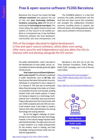 Barcelona City Council has joined the free
software movement and supports the use
of free and open technology (software,
hardware, computing, data) with the aim of
achieving full technological sovereignty. This
choice allows the digital infrastructures and
systems of City Council to be audited pu-
blicly in a transparent way. It also facilitates
interaction between the local developers’
communities and local entrepreneurs and
the public administration, which may lead to
the development of more stable, secure, ac-
countable and democratically governed digital
infrastructures.
Howisopensourcesoftwareimplemen-
ted in a city council? The software is published
in public repositories, such as Git hub, with
free licences that allow third parties (councils,
individuals or companies) to use it, expand on
it or improve it. This new way of working also
allows financial savings to be made, as it means
no proprietary licences must be paid, avoiding
vendors lockin and market capture. It means
not having to depend on a technology multi-
national and it diversifies local procurement.
Today in Barcelona the City Council works with
over 3,000 companies and over 60% are sma-
ll and medium sized. It also helps to create a
network with other administrations for sharing
technology and reusing solutions.
By far the biggest challenge of transi-
tioning to free software and open technology,
however, is the cultural change required within
administrative bodies. The right way to do such
a major transition is to create empowerment
for the workers, invest in training, and build
knowledge sharing processes inside and out-
side the organisations.
The FLOSSBCN platform is a Hub that
connects the public administration and the
local free and open-source tech ecosystem
and strengths the collaborative innovation
economy, providing access to projects, job
offers and events, and raising awareness about
open source software in the local industry.
Barcelona is the first city to join the
“Free Software Foundation, Public Money,
Public Code” campaign, and is one of the top
case studies:
https://download.fsfe.org/campaigns/
pmpc/PMPC-Modernising-with-Free-Sof-
tware.pdf
https://github.com/AjuntamentdeBarcelona
70% of the budget allocated to digital development
is free and open-source software, which allow cost saving,
offer more security and independence and also allow the city to
interact with and develop alongside the ICT sector.
Free & open-source software: FLOSS Barcelona
fsfe.org
Public Code
Public Money
Project
Barcelona Digital City Plan (2015-2019)
16
 