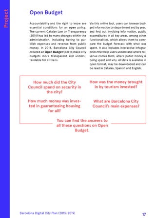 Accountability and the right to know are
essential conditions for an open policy.
The current Catalan Law on Transparency
(2014) has led to many changes within the
administration, including having to pu-
blish expenses and revenue from public
money. In 2016, Barcelona City Council
created an Open Budget tool to make city
budgets more transparent and unders-
tandable for citizens.
Via this online tool, users can browse bud-
get information by department and by year,
and find out invoicing information, public
expenditures in all key areas, among other
functionalities, which allows them to com-
pare the budget forecast with what was
spent. It also includes interactive infogra-
phics that help users understand where re-
venue comes from, where public money is
being spent and why. All data is available in
open format, may be downloaded and can
be read in Catalan, Spanish and English.
How much did the City
Council spend on security in
the city?
How much money was inves-
ted in guaranteeing housing
for all?
How was the money brought
in by tourism invested?
What are Barcelona City
Council’s main expenses?
You can find the answers to
all these questions on Open
Budget.
Open Budget
Project
Barcelona Digital City Plan (2015-2019)
17
 