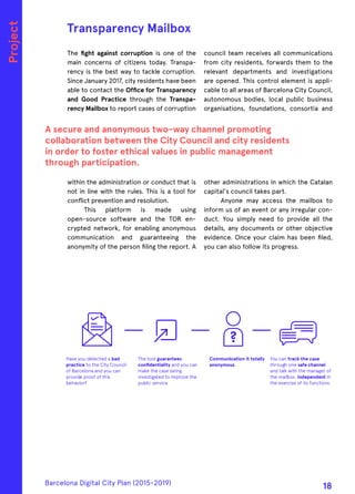 The fight against corruption is one of the
main concerns of citizens today. Transpa-
rency is the best way to tackle corruption.
Since January 2017, city residents have been
able to contact the Office for Transparency
and Good Practice through the Transpa-
rency Mailbox to report cases of corruption
within the administration or conduct that is
not in line with the rules. This is a tool for
conflict prevention and resolution.
This platform is made using
open-source software and the TOR en-
crypted network, for enabling anonymous
communication and guaranteeing the
anonymity of the person filing the report. A
council team receives all communications
from city residents, forwards them to the
relevant departments and investigations
are opened. This control element is appli-
cable to all areas of Barcelona City Council,
autonomous bodies, local public business
organisations, foundations, consortia and
other administrations in which the Catalan
capital's council takes part.
Anyone may access the mailbox to
inform us of an event or any irregular con-
duct. You simply need to provide all the
details, any documents or other objective
evidence. Once your claim has been filed,
you can also follow its progress.
Transparency Mailbox
A secure and anonymous two-way channel promoting
collaboration between the City Council and city residents
in order to foster ethical values in public management
through participation.
Project
Have you detected a bad
practice to the City Council
of Barcelona and you can
provide proof of this
behavior?
Communication it totally
anonymous
You can track the case
through one safe channel
and talk with the manager of
the mailbox, independent in
the exercise of its functions.
Barcelona Digital City Plan (2015-2019)
18
 