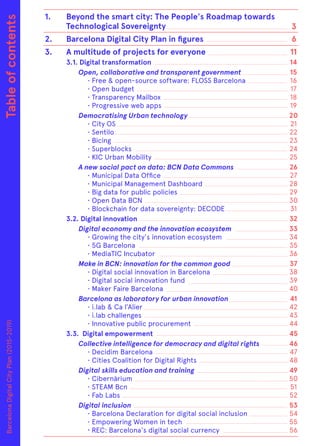 Tableofcontents 1.	 Beyond the smart city: The People's Roadmap towards 		
	 Technological Sovereignty
2.	 Barcelona Digital City Plan in figures
3.	 A multitude of projects for everyone
	 3.1. Digital transformation
Open, collaborative and transparent government
		 • Free & open-source software: FLOSS Barcelona
		 • Open budget
		 • Transparency Mailbox
		 • Progressive web apps
Democratising Urban technology
		 • City OS
		• Sentilo
		• Bicing
		• Superblocks
		 • KIC Urban Mobility
A new social pact on data: BCN Data Commons
		 • Municipal Data Office
		 • Municipal Management Dashboard
		 • Big data for public policies
		 • Open Data BCN
		 • Blockchain for data sovereignty: DECODE
	 3.2. Digital innovation
Digital economy and the innovation ecosystem
	 • Growing the city's innovation ecosystem
		 • 5G Barcelona
		 • MediaTIC Incubator
Make in BCN: innovation for the common good
		 • Digital social innovation in Barcelona
		 • Digital social innovation fund
		 • Maker Faire Barcelona
Barcelona as laboratory for urban innovation
		 • i.lab & Ca l’Alier
		 • i.lab challenges
		 • Innovative public procurement
	 3.3. Digital empowerment
Collective intelligence for democracy and digital rights
		 • Decidim Barcelona
		 • Cities Coalition for Digital Rights
Digital skills education and training
		• Cibernàrium
		 • STEAM Bcn
		 • Fab Labs
Digital inclusion
		 • Barcelona Declaration for digital social inclusion
		 • Empowering Women in tech
		· REC: Barcelona's digital social currency
3
6
11
14
15
16
17
18
19
20
21
22
23
24
25
26
27
28
29
30
31
32
33
34
35
36
37
38
39
40
41
42
43
44
45
46
47
48
49
50
51
52
53
54
55
56
BarcelonaDigitalCityPlan(2015-2019)
 