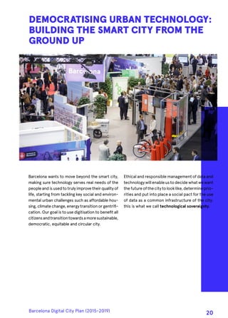 Barcelona wants to move beyond the smart city,
making sure technology serves real needs of the
peopleandisused to trulyimprove theirqualityof
life, starting from tackling key social and environ-
mental urban challenges such as affordable hou-
sing, climate change, energy transition or gentrifi-
cation. Our goal is to use digitisation to benefit all
citizensandtransitiontowardsamoresustainable,
democratic, equitable and circular city.
DEMOCRATISING URBAN TECHNOLOGY:
BUILDING THE SMART CITY FROM THE
GROUND UP
Ethical and responsible management of data and
technologywillenableustodecidewhatwewant
thefutureofthecitytolooklike,determineprio-
rities and put into place a social pact for the use
of data as a common infrastructure of the city:
this is what we call technological sovereignty.
Barcelona Digital City Plan (2015-2019)
20
 