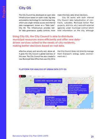 The City Council has developed an open data
infrastructure based on open-code, big data
and analytics technology for machine learning,
which uses single-window access and internal
data management, known as a "Data Lake":
City OS. This infrastructure provides bet-
ter data governance, quality controls, more
effective privacy and security and, above all,
it gives the City Council a global overview of
this area. The City Council has also created a
new Municipal Data Office that uses City OS to
make informed, data-driven decisions.
City OS works with both internal
City Council data (adjudication of con-
tracts, subsidies, Municipal Action Plan
projects, districts, etc.) and with external
agencies under municipal control which
hold information on the city, although
the City Council does not directly manage
them (transport, energy, water, environ-
ment etc.).
City OS
Using City OS, the City Council is able to distribute
municipal resources more efficiently and offer new data-
driven services suited to the needs of city residents,
making better decisions based on real data.
Project
PLATFORM FOR ANALYSIS OF URBAN DATA CITY OS
1,62M habitants BCN
150.000 lampposts
40.000 garbage containers
80.000 public parking spots
in the street
10 typologies
Energy, Noise, Garbage, Meteo
data, Parking, Air quality, Water
meter, Bicycle ﬂow, People
ﬂow, Vehicle ﬂow
3.000.000 records per day
1.800 components / divices
14.000 sensors / data items
30 sensor companies
Barcelona Digital City Plan (2015-2019)
21
 