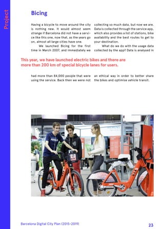 Having a bicycle to move around the city
is nothing new. It would almost seem
strange if Barcelona did not have a servi-
ce like this one, now that, as the years go
on, almost all large cities have one.
We launched Bicing for the first
time in March 2007, and immediately we
had more than 84,000 people that were
using the service. Back then we were not
collecting so much data, but now we are.
Data is collected through the service app,
which also provides a list of stations, bike
availability and the best routes to get to
your destination.
What do we do with the usage data
collected by the app? Data is analysed in
an ethical way in order to better share
the bikes and optimise vehicle transit.
Bicing
This year, we have launched electric bikes and there are
more than 200 km of special bicycle lanes for users.
Project
Barcelona Digital City Plan (2015-2019)
23
 