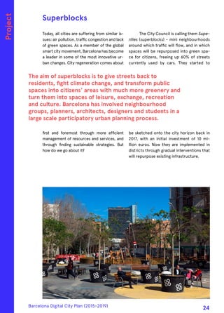 Today, all cities are suffering from similar is-
sues: air pollution, traffic congestion and lack
of green spaces. As a member of the global
smart city movement, Barcelona has become
a leader in some of the most innovative ur-
ban changes. City regeneration comes about
first and foremost through more efficient
management of resources and services, and
through finding sustainable strategies. But
how do we go about it?
The City Council is calling them Supe-
rilles (superblocks) - mini neighbourhoods
around which traffic will flow, and in which
spaces will be repurposed into green spa-
ce for citizens, freeing up 60% of streets
currently used by cars. They started to
be sketched onto the city horizon back in
2017, with an initial investment of 10 mi-
llion euros. Now they are implemented in
districts through gradual interventions that
will repurpose existing infrastructure.
Superblocks
The aim of superblocks is to give streets back to
residents, fight climate change, and transform public
spaces into citizens’ areas with much more greenery and
turn them into spaces of leisure, exchange, recreation
and culture. Barcelona has involved neighbourhood
groups, planners, architects, designers and students in a
large scale participatory urban planning process.
Project
Barcelona Digital City Plan (2015-2019)
24
 
