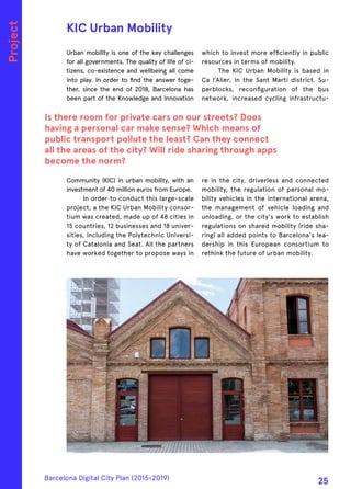 Urban mobility is one of the key challenges
for all governments. The quality of life of ci-
tizens, co-existence and wellbeing all come
into play. In order to find the answer toge-
ther, since the end of 2018, Barcelona has
been part of the Knowledge and Innovation
Community (KIC) in urban mobility, with an
investment of 40 million euros from Europe.
In order to conduct this large-scale
project, a the KIC Urban Mobility consor-
tium was created, made up of 48 cities in
15 countries, 12 businesses and 18 univer-
sities, including the Polytechnic Universi-
ty of Catalonia and Seat. All the partners
have worked together to propose ways in
which to invest more efficiently in public
resources in terms of mobility.
The KIC Urban Mobility is based in
Ca l’Alier, in the Sant Martí district. Su-
perblocks, reconfiguration of the bus
network, increased cycling infrastructu-
re in the city, driverless and connected
mobility, the regulation of personal mo-
bility vehicles in the international arena,
the management of vehicle loading and
unloading, or the city's work to establish
regulations on shared mobility (ride sha-
ring) all added points to Barcelona's lea-
dership in this European consortium to
rethink the future of urban mobility.
KIC Urban Mobility
Is there room for private cars on our streets? Does
having a personal car make sense? Which means of
public transport pollute the least? Can they connect
all the areas of the city? Will ride sharing through apps
become the norm?
Project
Barcelona Digital City Plan (2015-2019)
25
 