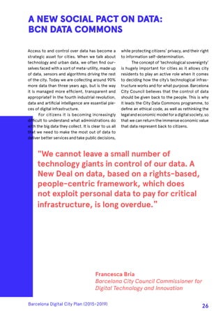 Access to and control over data has become a
strategic asset for cities. When we talk about
technology and urban data, we often find our-
selves faced with a sort of meta-utility, made up
of data, sensors and algorithms driving the rest
of the city. Today we are collecting around 90%
more data than three years ago, but is the way
it is managed more efficient, transparent and
appropriate? In the fourth industrial revolution,
data and artificial intelligence are essential pie-
ces of digital infrastructure.
For citizens it is becoming increasingly
difficult to understand what administrations do
with the big data they collect. It is clear to us all
that we need to make the most out of data to
deliver better services and take public decisions,
A NEW SOCIAL PACT ON DATA:
BCN DATA COMMONS
while protecting citizens’ privacy, and their right
to information self-determination.
The concept of 'technological sovereignty'
is hugely important for cities as it allows city
residents to play an active role when it comes
to deciding how the city’s technological infras-
tructure works and for what purpose. Barcelona
City Council believes that the control of data
should be given back to the people. This is why
it leads the City Data Commons programme, to
define an ethical code, as well as rethinking the
legalandeconomicmodelforadigitalsociety,so
that we can return the immense economic value
that data represent back to citizens.
"We cannot leave a small number of
technology giants in control of our data. A
New Deal on data, based on a rights-based,
people-centric framework, which does
not exploit personal data to pay for critical
infrastructure, is long overdue."
Francesca Bria
Barcelona City Council Commissioner for
Digital Technology and Innovation
Barcelona Digital City Plan (2015-2019)
26
 