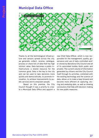 Thanks to all the technological infrastruc-
ture and sensors spread across the city,
we generate, collect, receive, catalogue,
process or share lots of data that has high
intrinsic value. Data becomes a public in-
frastructure; a shared resource for the
common good. Data is the key to the city
and can be used to take decisions more
quickly and democratically, to promote in-
novation, to achieve improvements to pu-
blic services and to empower people.
Based on this premise, the City
Council thought it was a priority to crea-
te a Municipal Data Office and appoint a
new Chief Data Officer, which is now res-
ponsible for the management, quality, go-
vernance and use of data controlled and/
or stored by Barcelona City Council and all
of its associated bodies (both public and
private). The current volume of information
generated by citizens and the City Council
itself through its activities, combined with
the existing technology and the science of
data, allows us to make a leap forward and
become more efficient at capturing, sto-
ring and analysing data, as well as drawing
conclusions that help with decision-making
for new public measures.
Municipal Data Office
Project
Barcelona Digital City Plan (2015-2019)
27
 