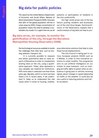 The report by the United Nations Department
of Economic and Social Affairs, Revision of
WordUrbanizationProspects(2018), forecasts
that 68% of the global population will live in
urban areas by 2050. A large concentration of
population means the need to develop a sus-
tainable city model. It is urgent that we use all
the technological resources available to tackle
the challenges that cities face, such as hou-
sing, pollution, transport, etc.
It is currently possible to measure
and obtain quantitative data on many as-
pects of Barcelona in order to complement
existing views on the city, using a quanti-
tative approach. Today, data represents a
very valuable raw material for institutions.
90% more data is collected now than three
years ago. Big data, which is a term we have
heard a lot in recent years, if we unders-
tand it, helps us to understand the real
issues when it comes to housing, mobility,
pollution or participation of residents in
the city's political life.
Are high rental prices one of the key
factors pushing residents and businesses
out of the city? Anna Vergés, Technical Di-
rector of the Observatory, explains that a
careful analysis of big data can help to pro-
pose alternative solutions that help to stop
these forced displacements.
The City Council is taking part in va-
rious European projects H2020 such as
C-Mobile, in order to find innovative so-
lutions to urban mobility. This programme
aims to use artificial intelligence on our
streets to ease transport, such as chan-
ging all traffic lights to green when an am-
bulance is going past or vehicles receiving
signals about changes in speed depending
on traffic or the weather. It could also be
very useful in reducing pollution and traf-
fic accidents.
Big data for public policies
Big data serves, for example, to monitor the
gentrification of the city, through the Barcelona
Metropolitan Housing Observatory (OHB).
Project
Barcelona Digital City Plan (2015-2019)
29
 