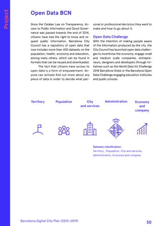 Since the Catalan Law on Transparency, Ac-
cess to Public Information and Good Gover-
nance was passed towards the end of 2014,
citizens have had the right to know and re-
quest public information. Barcelona City
Council has a repository of open data that
now includes more than 450 datasets on the
population, health, economy and education,
among many others, which can be found in
formats that can be reused and downloaded.
The fact that citizens have access to
open data is a form of empowerment. An-
yone can actively find out more about any
piece of data in order to decide what per-
sonal or professional decisions they want to
make and how to go about it.
Open Data Challenge
With the intention of making people aware
of the information produced by the city, the
City Council has launched open data challen-
ges to incentivise the economy, engage small
and medium scale companies, entrepre-
neurs, designers and developers through ini-
tiatives such as the World Data Viz Challenge
2018 Barcelona-Kobe or the Barcelona Open
Data Challenge engaging education institutes
and public schools.
Open Data BCN
Territory City
and services
Population Economy
and
company
Administration
Project
Datasets classification:
Territory , Population, City and services,
Administration, Economy and company
Barcelona Digital City Plan (2015-2019)
30
 