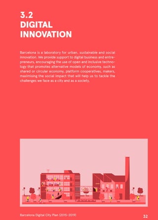 3.2
DIGITAL
INNOVATION
Barcelona is a laboratory for urban, sustainable and social
innovation. We provide support to digital business and entre-
preneurs, encouraging the use of open and inclusive techno-
logy that promotes alternative models of economy, such as
shared or circular economy, platform cooperatives, makers,
maximising the social impact that will help us to tackle the
challenges we face as a city and as a society.
Barcelona Digital City Plan (2015-2019)
32
 