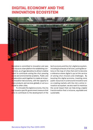 Barcelona is committed to innovation and sees
the city as an urban platform for establishing con-
nections, as a huge laboratory to attract creative
talent to contribute solving the city’s pressing
social and environmental problems. Public and
private actors work together to create an inclusi-
ve innovation-led economy, with the capacity to
share products and services globally or act as a
model to other cities.
To stimulate the digital economy, the city
has issued a specific government measure that
aims to contribute to the development of the
DIGITAL ECONOMY AND THE
INNOVATION ECOSYSTEM
tech economy and the city's digital ecosystem,
including businesses of all sizes, putting Barce-
lona on the map of cities that wish to become
a reference where digital is put at the service
of solving city’s missions and challenges. By
boosting this digital economy, investing more
public resources in science and innovation and
co-creating markets with the city's entire in-
novation ecosystem, we also want to maximise
the social impact that can help bring a digital
transformation that is inclusive, equitable and
sustainable.
Barcelona Digital City Plan (2015-2019)
33
 