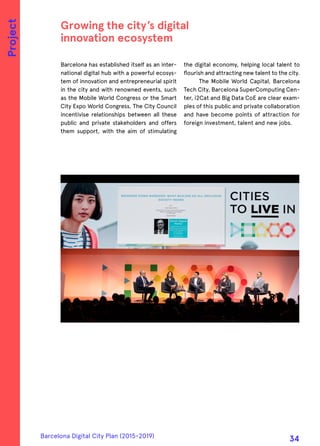 Barcelona has established itself as an inter-
national digital hub with a powerful ecosys-
tem of innovation and entrepreneurial spirit
in the city and with renowned events, such
as the Mobile World Congress or the Smart
City Expo World Congress. The City Council
incentivise relationships between all these
public and private stakeholders and offers
them support, with the aim of stimulating
the digital economy, helping local talent to
flourish and attracting new talent to the city.
The Mobile World Capital, Barcelona
Tech City, Barcelona SuperComputing Cen-
ter, i2Cat and Big Data CoE are clear exam-
ples of this public and private collaboration
and have become points of attraction for
foreign investment, talent and new jobs.
Growing the city’s digital
innovation ecosystem
Project
Barcelona Digital City Plan (2015-2019)
34
 