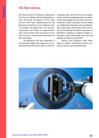 The Government of Catalonia, Barcelona
City Council, Mobile World Capital Barce-
lona, the i2CAT Foundation, CTTC, Atos
and the UPC have implemented the 5G
Barcelona initiative to turn Catalonia into
a European 5G digital hub. This pionee-
ring project will create an experimental,
open environment that promises to turn
the city into a metropolitan laboratory of
5G technology.
5G Barcelona will also implement a
5G European digital hub based on an ex-
perimental infrastructure open to the me-
tropolitan area, which will act as an urban,
citizen and technology laboratory to valida-
te 5G technologies and services. This envi-
ronment of open innovation will be based
on collaboration between various stakehol-
ders, both public and private, and a stimu-
lus for the existing innovation ecosystem in
Barcelona, helping to capture foreign in-
vestment, boost technology start-ups and
develop an industry around 5G.
Various pilot projects have taken
place in health, automotive industry, se-
curity, industry and entertainment.
5G Barcelona
Project
Barcelona Digital City Plan (2015-2019)
35
 