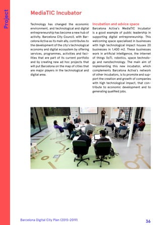 Technology has changed the economic
environment, and technological and digital
entrepreneurship has become a new hub of
activity. Barcelona City Council, with Bar-
celona Activa as its main ally, contributes to
the development of the city's technological
economy and digital ecosystem by offering
services, programmes, activities and faci-
lities that are part of its current portfolio
and by creating new ad hoc projects that
will put Barcelona on the map of cities that
are major players in the technological and
digital area.
Incubation and advice space
Barcelona Activa's MediaTIC Incubator
is a good example of public leadership in
supporting digital entrepreneurship. This
welcoming space specialised in businesses
with high technological impact houses 20
businesses in 1,400 m2. These businesses
work in artificial intelligence, the internet
of things (IoT), robotics, space technolo-
gy and nanotechnology. The main aim of
implementing this new incubator, which
complements Barcelona Activa's network
of other incubators, is to promote and sup-
port the creation and growth of companies
with high technological impact, that con-
tribute to economic development and to
generating qualified jobs.
MediaTIC Incubator
Project
Barcelona Digital City Plan (2015-2019)
36
 