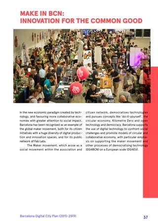 In the new economic paradigm created by tech-
nology, and favouring more collaborative eco-
nomies with greater attention to social impact,
Barcelona has been recognised as an example of
the global maker movement, both for its citizen
initiatives with a huge diversity of digital produc-
tion and innovation spaces, and for its public
network of Fab Labs.
The Maker movement, which arose as a
social movement within the association and
MAKE IN BCN:
INNOVATION FOR THE COMMON GOOD
citizen network, democratises technologies
and pursues concepts like 'do-it-yourself', the
circular economy, Kilometre Zero and open
technology and democracy. Barcelona supports
the use of digital technology to confront social
challenges and promote models of circular and
collaborative economy, with particular empha-
sis on supporting the maker movement and
other processes of democratising technology
(DSI4BCN) on a European scale (DSI4EU).
Barcelona Digital City Plan (2015-2019)
37
 