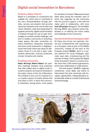 Poblenou Maker District
Based on a prototype of a productive and
scalable city, which aims to contribute to
the city's reindustrialisation through acti-
vities, services and projects that promote
interaction between local communities and
citizen initiatives, while also being linked to
a global community. Digital social innovation
is fostered through the use of open tech-
nologies to combat societal challenges, and
aims to enable a community of workshops,
maker spaces, Fab Labs, universities, re-
search institutions, restaurants, businesses
and active social movements in neighbour-
hoods that foster these new values for Bar-
celona: those of a city that is open, colla-
borative, democratic, inclusive, productive,
circular, innovative and creative.
Creating community
Maker Mornings (Matins Maker) are quar-
terly meetings between local producers
that offer added value to digital social in-
novation projects and anyone interested in
the maker culture of the city of Barcelona.
This initiative is born out of a request for a
co-creation session for public policies that
took place in 2017, in which the communi-
ty requested, among others, more spaces
for members to interact. Five sessions have
taken place during the mandate, each of
which was organised by the community
with the council's support, in line with the
maker spirit of collaboration, with more
than 200 people taking part. The last Maker
Morning, MM#5, was a dynamic session de-
dicated to co-defining the future needs
and challenges of this community.
HowdowedothisataEuropeanscale?
All these local forces are exported, sha-
red and complemented with experiences
on a European scale as part of the DSI4EU
community, created off the back of the
European project DSI4EU, which is a sup-
port platform for social challenges, open
code, open data, crowdsourcing and the
internet of things. The European DSI (Digital
Social Innovation) network currently inclu-
des more than 2,200 named organisations,
which have collaborated in 1,438 projects.
The local project, DSI4BCN, organises
conferences, round tables and events to
interconnect the local community with Eu-
ropean opportunities, making Barcelona in-
ternationally visible as a model of ethical and
social technology.
Digital social innovation in Barcelona
Project
Barcelona Digital City Plan (2015-2019)
38
 