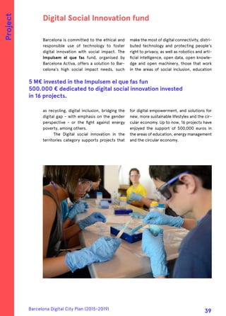 Barcelona is committed to the ethical and
responsible use of technology to foster
digital innovation with social impact. The
Impulsem el que fas fund, organised by
Barcelona Activa, offers a solution to Bar-
celona's high social impact needs, such
as recycling, digital inclusion, bridging the
digital gap - with emphasis on the gender
perspective - or the fight against energy
poverty, among others.
The Digital social innovation in the
territories category supports projects that
make the most of digital connectivity, distri-
buted technology and protecting people's
right to privacy, as well as robotics and arti-
ficial intelligence, open data, open knowle-
dge and open machinery, those that work
in the areas of social inclusion, education
for digital empowerment, and solutions for
new, more sustainable lifestyles and the cir-
cular economy. Up to now, 16 projects have
enjoyed the support of 500,000 euros in
the areas of education, energy management
and the circular economy.
Digital Social Innovation fund
5 M€ invested in the Impulsem el que fas fun
500.000 € dedicated to digital social innovation invested
in 16 projects.
Project
Barcelona Digital City Plan (2015-2019)
39
 