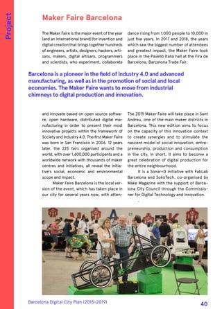 The Maker Faire is the major event of the year
(and an international brand) for invention and
digital creation that brings together hundreds
of engineers, artists, designers, hackers, arti-
sans, makers, digital artisans, programmers
and scientists, who experiment, collaborate
and innovate based on open source softwa-
re, open hardware, distributed digital ma-
nufacturing in order to present their most
innovative projects within the framework of
Society and Industry 4.0. The first Maker Faire
was born in San Francisco in 2006. 12 years
later, the 225 fairs organised around the
world, with over 1,600,000 participants and a
worldwide network with thousands of maker
centres and initiatives, all reveal the initia-
tive's social, economic and environmental
scope and impact.
Maker Faire Barcelona is the local ver-
sion of the event, which has taken place in
our city for several years now, with atten-
dance rising from 1,000 people to 10,000 in
just five years. In 2017 and 2018, the years
which saw the biggest number of attendees
and greatest impact, the Maker Faire took
place in the Pavelló Italià hall at the Fira de
Barcelona, Barcelona Trade Fair.
The 2019 Maker Faire will take place in Sant
Andreu, one of the main maker districts in
Barcelona. This new edition aims to focus
on the capacity of this innovation context
to create synergies and to stimulate the
nascent model of social innovation, entre-
preneurship, production and consumption
in the city. In short, it aims to become a
great celebration of digital production for
the entire neighbourhood.
It is a Sonar+D initiative with FabLab
Barcelona and SokoTech, co-organised by
Make Magazine with the support of Barce-
lona City Council through the Commissio-
ner for Digital Technology and Innovation.
.
Maker Faire Barcelona
Barcelona is a pioneer in the field of industry 4.0 and advanced
manufacturing, as well as in the promotion of social and local
economies. The Maker Faire wants to move from industrial
chimneys to digital production and innovation.
Project
Barcelona Digital City Plan (2015-2019)
40
 