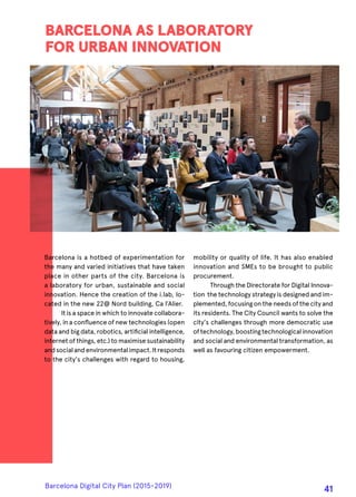 Barcelona is a hotbed of experimentation for
the many and varied initiatives that have taken
place in other parts of the city. Barcelona is
a laboratory for urban, sustainable and social
innovation. Hence the creation of the i.lab, lo-
cated in the new 22@ Nord building, Ca l’Alier.
It is a space in which to innovate collabora-
tively, in a confluence of new technologies (open
data and big data, robotics, artificial intelligence,
internet of things, etc.) to maximise sustainability
andsocialandenvironmentalimpact.Itresponds
to the city's challenges with regard to housing,
BARCELONA AS LABORATORY
FOR URBAN INNOVATION
mobility or quality of life. It has also enabled
innovation and SMEs to be brought to public
procurement.
Through the Directorate for Digital Innova-
tion the technology strategy is designed and im-
plemented, focusing on the needs of the city and
its residents. The City Council wants to solve the
city's challenges through more democratic use
oftechnology,boostingtechnologicalinnovation
and social and environmental transformation, as
well as favouring citizen empowerment.
Barcelona Digital City Plan (2015-2019)
41
 