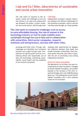 The i.lab wants to respond to the re-
quests, needs and challenges of the city
and citizens in an open and collaborative
way between the public, private, acade-
mic and social sectors, and through open
exchange with other cities. Through i.lab,
challenges are identified and innovative
solutions are sought through open com-
petitions to improve public services, con-
sidering ethical and responsible use of
data and technology, maximising sustai-
nability, social impact and the scalability
of the solutions proposed.
i.lab Days
Collaborative innovation requires interac-
tion between the different stakeholders in
the innovation ecosystem, which is why the
i.lab Days were thought up. These periodic
meetings offer opportunities for dialogue
and reflection between both public and
private innovation communities. Each the-
med session discusses and shares a topic,
with the aim of promoting cross-cutting
collaboration dynamics.
Home of urban innovation
The laboratory is in Ca l’Alier, the new mu-
nicipal home of urban innovation, managed
by the BIT Habitat Foundation, yet another
example of the recovery of the city's in-
dustrial heritage and a new 22@ Barcelona
Nord icon. The building also houses the BIT
Habitat Foundation and a Cisco Systems
centre for IoT innovation.
i.lab and Ca l’Alier, laboratories of sustainable
and social urban innovation
The i.lab wants to respond to challenges such as access
to more affordable housing, the role of women in the
technology industry or how to make mobility more
sustainable through the use of data and in collaboration
with universities, third sector companies, research
institutes and entrepreneurs, and also with other cities.
Project
Barcelona Digital City Plan (2015-2019)
42
 