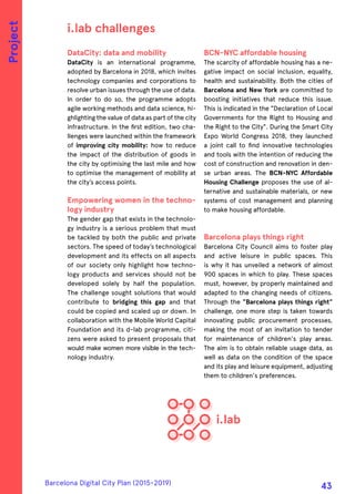 DataCity: data and mobility
DataCity is an international programme,
adopted by Barcelona in 2018, which invites
technology companies and corporations to
resolve urban issues through the use of data.
In order to do so, the programme adopts
agile working methods and data science, hi-
ghlighting the value of data as part of the city
infrastructure. In the first edition, two cha-
llenges were launched within the framework
of improving city mobility: how to reduce
the impact of the distribution of goods in
the city by optimising the last mile and how
to optimise the management of mobility at
the city’s access points.
Empowering women in the techno-
logy industry
The gender gap that exists in the technolo-
gy industry is a serious problem that must
be tackled by both the public and private
sectors. The speed of today’s technological
development and its effects on all aspects
of our society only highlight how techno-
logy products and services should not be
developed solely by half the population.
The challenge sought solutions that would
contribute to bridging this gap and that
could be copied and scaled up or down. In
collaboration with the Mobile World Capital
Foundation and its d-lab programme, citi-
zens were asked to present proposals that
would make women more visible in the tech-
nology industry.
BCN-NYC affordable housing
The scarcity of affordable housing has a ne-
gative impact on social inclusion, equality,
health and sustainability. Both the cities of
Barcelona and New York are committed to
boosting initiatives that reduce this issue.
This is indicated in the "Declaration of Local
Governments for the Right to Housing and
the Right to the City". During the Smart City
Expo World Congress 2018, they launched
a joint call to find innovative technologies
and tools with the intention of reducing the
cost of construction and renovation in den-
se urban areas. The BCN-NYC Affordable
Housing Challenge proposes the use of al-
ternative and sustainable materials, or new
systems of cost management and planning
to make housing affordable.
Barcelona plays things right
Barcelona City Council aims to foster play
and active leisure in public spaces. This
is why it has unveiled a network of almost
900 spaces in which to play. These spaces
must, however, by properly maintained and
adapted to the changing needs of citizens.
Through the "Barcelona plays things right"
challenge, one more step is taken towards
innovating public procurement processes,
making the most of an invitation to tender
for maintenance of children's play areas.
The aim is to obtain reliable usage data, as
well as data on the condition of the space
and its play and leisure equipment, adjusting
them to children's preferences.
i.lab challenges
Project
Barcelona Digital City Plan (2015-2019)
43
 