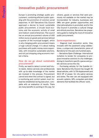 Europe is promoting strategic public pro-
curement, combining efficient public spen-
ding with the promotion of common social
objectives. In 2017 Barcelona City Council
approved a decree to boost sustainable
public procurement, a circular local eco-
nomy and the economic activity of small
and medium-sized enterprises. The council
has an annual procurement volume of 600
million euros on goods and services (almost
a quarter of the municipal budget), which
is why changing public procurement means
a huge cultural change. It is about making
purchases with public money more respon-
sibly, with innovative sustainable solutions,
and not just shopping using economic mar-
ket criteria.
How do we go about sustainable
procurement?
Firstly, we need to detect current and futu-
re needs. Advice services and professionals
with up-to-date knowledge of the market
are involved in this process. Procurement
cannot end when the contract is signed, but
a monitoring and control system must ins-
tead be established during execution, com-
plete with an evaluation of results. There
are many benefits to working in this way: for
citizens, goods or services that were pre-
viously not available on the market may be
incorporated; for industry, businesses and
SMEs are given greater opportunities and
internationalisation is promoted; and for the
City Council it promotes a cultural change
and ethical practices. Barcelona has prepa-
red a guide to making the most of innovative
public procurement.
Some experiences:
—› Diagonal road renovation works: they
innovate with the pavement using cobbles-
tones, a unique and characteristic piece of
Barcelona for the past one hundred years.
—› Barcelona Open Challenge: international
invitation to tender for companies to pro-
pose innovative solutions to city challenges.
Aiming to transform specific spaces and pu-
blic services across the city.
—› Purchasing vehicles for the Guàrdia Ur-
bana: Barcelona City Council has bought 45
diesel vehicles, with 1.6 TDI displacement and
103.5 HP of power, for city patrol services
and duties. The new cars are equipped with
acoustic systems, GPS, computers and other
elements that facilitate the officers' work.
Innovative public procurement
Project
Barcelona Digital City Plan (2015-2019)
44
 