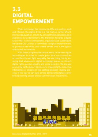 3.3
DIGITAL
EMPOWERMENT
When technology has transformed the way we live, work
and interact, the digital divide is a risk that we cannot afford.
Improving education, creativity, critical thinking and collective
awareness is fundamental to the transition towards a digital
future that is more democratic, equitable and sustainable.
Barcelona City Council is committed to digital empowerment,
to promote new skills, and create better jobs in the age of
robots and automation.
With these programs Barcelona wants to harness digital
technologies in order to create good jobs in communities
across the city and fight inequality. We are doing this by en-
suring that advances in digital technology preserve citizen’s
digital rights, gender equality and social inclusion. We are also
promoting participatory democracy, integrating the collective
intelligence of citizens in the political decision-making pro-
cess. In this way we can build a more democratic digital society
by empowering people and social innovation movements.
Barcelona Digital City Plan (2015-2019)
45
 