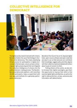 The digital society needs to be built with citizens.
Barcelona fosters the use of technology to faci-
litate active democracy. This means developing
infrastructures for participation in digital envi-
ronments that are open, secure, privacy-enhan-
cing and rights preserving and that can integrate
the collective intelligence of citizens into the
political decision-making process. The Decidim.
Barcelona democratic platform, with more than
40,000 participants, helps us experiment with
new ways and methods for a genuinely partici-
patory democracy.
COLLECTIVE INTELLIGENCE FOR
DEMOCRACY
Barcelona City Council has at its disposal digital
tools, open-source software and open code that
are easy to use so that everyone can contribute
their knowledge, suggest policy priorities aligned
withtheircollectiveneedsanddebatewithothers
about issues of concern to them.
Putting citizens at the centre, we also aim
to increase their digital sovereignty, give them
the opportunity to improve their skills to fully
exercise digital rights and liberties, as well as the
right to data protection, privacy, autonomy and
information self-determination.
Barcelona Digital City Plan (2015-2019)
46
 