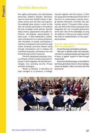 The digital participation and participatory
democracy platform Decidim. Barcelona,
used by more than 40.000 citizens in Bar-
celona and by over 60 cities and organiza-
tions globally, gives citizens a voice so that
they can actively participate In the political
life and co-design future policies. Decidim
helps citizens, organizations and public ins-
titutions self-organize democratically at
every scale. It takes deliberation, collabo-
ration and decision to a massive dimension,
with thousands of people participating in
real time. It empowers communities through
citizen initiatives, promotes relevant voting
through consultations and It analyses the
submitted proposals, promoting a new way
of distributing common resources.
Thetoolisdevelopedusingopen-sour-
ce software, so that it can be reused and im-
proved. It also integrates with decode tech-
nologies, thus providing security. Privacy
and data sovereignty.
Thanks to Decidim, in Barcelona we
have managed to co-produce a strategic
city plan together with the citizens. In 2016
we inaugurated the Municipal Action Plan in
the form of a participatory process throu-
gh Decidim Barcelona. Currently, this plan
includes almost 7 thousand citizen propo-
sals, and 70% of the citizens proposals were
integrated into the municipal government
action plan. One of the advantages of using
this platform is that you can always monitor
the state of implementation of the appro-
ved proposals.
How do I take part in a city process
that I'm interested in?
—› Consult the open participatory processes.
—› Take part in debates (make new proposals,
comment on existing proposals, give arguments
in favour or against, support or share through
social media).
—› Trackproposals(thosebegunontheplatform
and those generated at face-to-face meetings,
consult all debates, follow comments and final
documents).
Decidim.Barcelona
Project
Barcelona Digital City Plan (2015-2019)
47
 