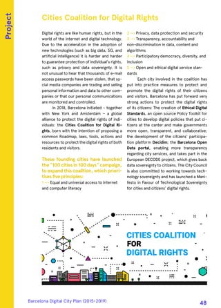 Digital rights are like human rights, but in the
world of the internet and digital technology.
Due to the acceleration in the adoption of
new technologies (such as big data, 5G, and
artificial intelligence) it is harder and harder
to guarantee protection of individual's rights,
such as privacy and data sovereignty. It is
not unusual to hear that thousands of e-mail
access passwords have been stolen, that so-
cial media companies are trading and selling
personal information and data to other com-
panies or that our personal communications
are monitored and controlled.
In 2018, Barcelona initiated – together
with New York and Amsterdam – a global
alliance to protect the digital rights of indi-
viduals: the Cities Coalition for Digital Ri-
ghts, born with the intention of proposing a
common Roadmap, laws, tools, actions and
resources to protect the digital rights of both
residents and visitors.
These founding cities have launched
the "100 cities in 100 days" campaign,
to expand this coalition, which priori-
tises five principles:
1 —› Equal and universal access to Internet
and computer literacy
2 —› Privacy, data protection and security
3 —› Transparency, accountability and
non-discrimination in data, content and
algorithms
4 —› Participatory democracy, diversity, and
inclusion
5 —› Open and ethical digital service stan-
dards
Each city involved in the coalition has
put into practice measures to protect and
promote the digital rights of their citizens
and visitors. Barcelona has put forward very
strong actions to protect the digital rights
of its citizens: The creation of Ethical Digital
Standards, an open source Policy Toolkit for
cities to develop digital policies that put ci-
tizens at the canter and make governments
more open, transparent, and collaborative;
the development of the citizens' participa-
tion platform Decidim; the Barcelona Open
Data portal, enabling more transparency
regarding city services, and takes part in the
European DECODE project, which gives back
data sovereignty to citizens. The City Council
is also committed to working towards tech-
nology sovereignty and has launched a Mani-
festo in Favour of Technological Sovereignty
for cities and citizens’ digital rights.
Cities Coalition for Digital Rights
Project
Barcelona Digital City Plan (2015-2019)
48
 