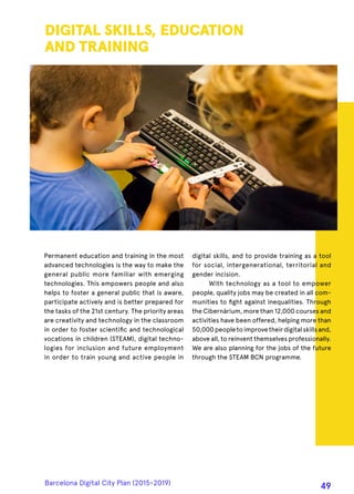 Permanent education and training in the most
advanced technologies is the way to make the
general public more familiar with emerging
technologies. This empowers people and also
helps to foster a general public that is aware,
participate actively and is better prepared for
the tasks of the 21st century. The priority areas
are creativity and technology in the classroom
in order to foster scientific and technological
vocations in children (STEAM), digital techno-
logies for inclusion and future employment
in order to train young and active people in
DIGITAL SKILLS, EDUCATION
AND TRAINING
digital skills, and to provide training as a tool
for social, intergenerational, territorial and
gender incision.
With technology as a tool to empower
people, quality jobs may be created in all com-
munities to fight against inequalities. Through
the Cibernàrium, more than 12,000 courses and
activities have been offered, helping more than
50,000peopletoimprovetheirdigitalskillsand,
above all, to reinvent themselves professionally.
We are also planning for the jobs of the future
through the STEAM BCN programme.
Barcelona Digital City Plan (2015-2019)
49
 